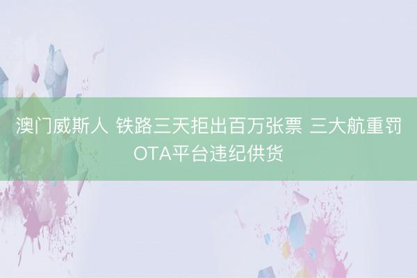 澳门威斯人 铁路三天拒出百万张票 三大航重罚OTA平台违纪供货