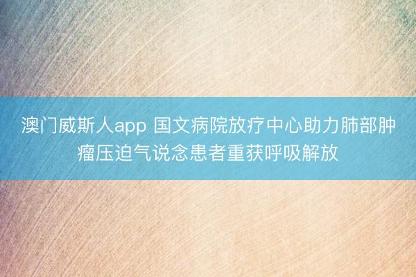 澳门威斯人app 国文病院放疗中心助力肺部肿瘤压迫气说念患者重获呼吸解放