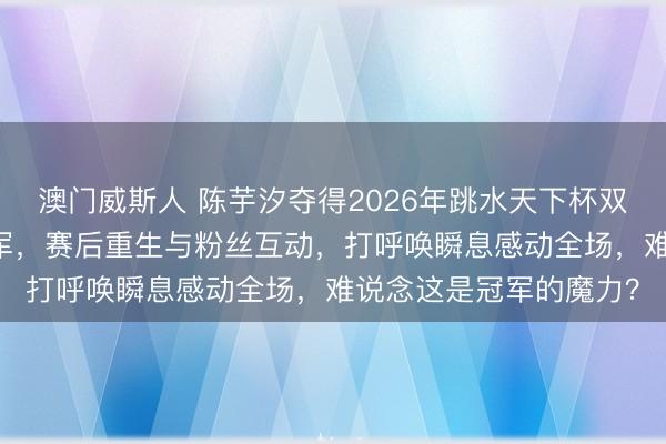 澳门威斯人 陈芋汐夺得2026年跳水天下杯双东说念主10米跳台冠军，赛后重生与粉丝互动，打呼唤瞬息感动全场，难说念这是冠军的魔力？