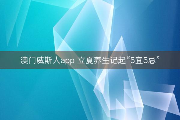 澳门威斯人app 立夏养生记起“5宜5忌”
