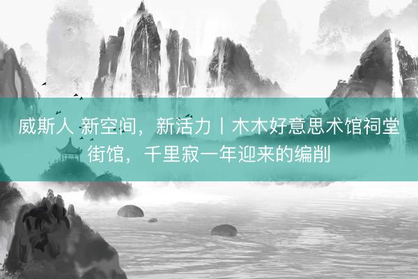 威斯人 新空间，新活力丨木木好意思术馆祠堂街馆，千里寂一年迎来的编削