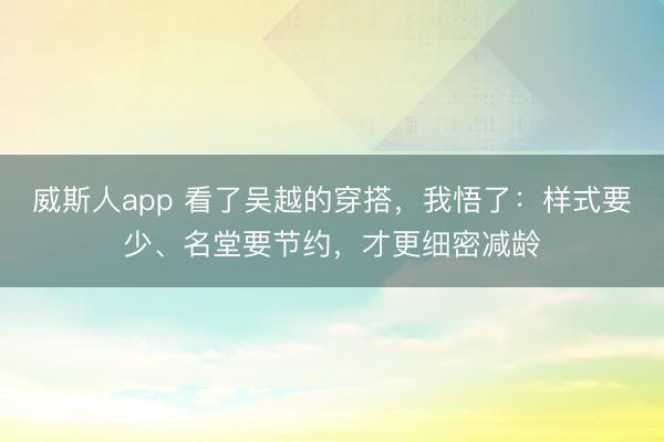 威斯人app 看了吴越的穿搭，我悟了：样式要少、名堂要节约，才更细密减龄