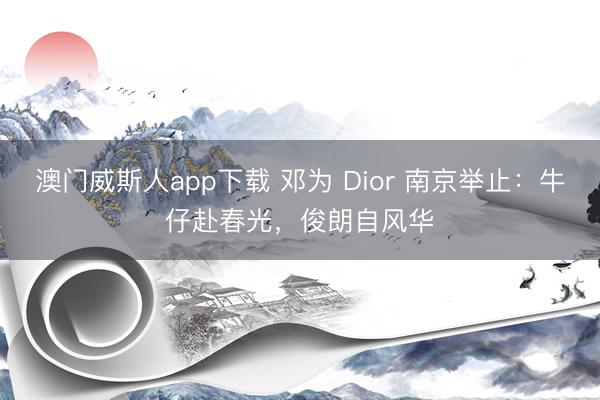 澳门威斯人app下载 邓为 Dior 南京举止：牛仔赴春光，俊朗自风华
