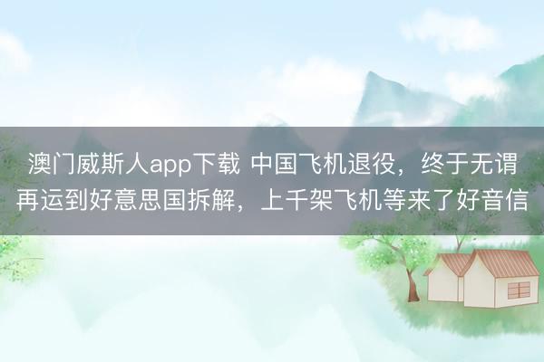 澳门威斯人app下载 中国飞机退役，终于无谓再运到好意思国拆解，上千架飞机等来了好音信
