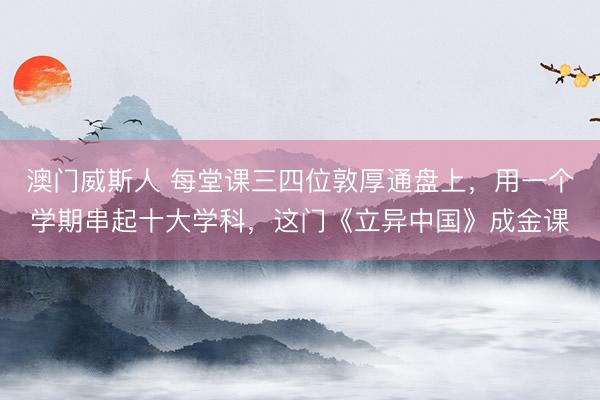 澳门威斯人 每堂课三四位敦厚通盘上，用一个学期串起十大学科，这门《立异中国》成金课