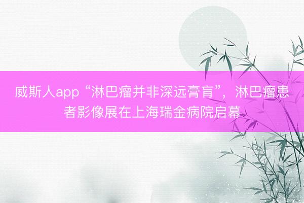 威斯人app “淋巴瘤并非深远膏肓”，淋巴瘤患者影像展在上海瑞金病院启幕