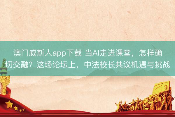 澳门威斯人app下载 当AI走进课堂，怎样确切交融？这场论坛上，中法校长共议机遇与挑战