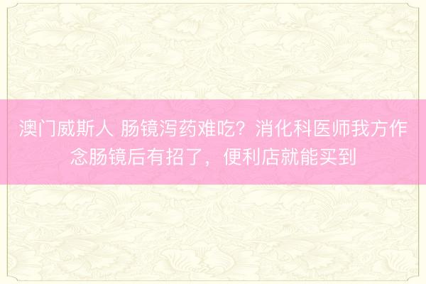 澳门威斯人 肠镜泻药难吃？消化科医师我方作念肠镜后有招了，便利店就能买到