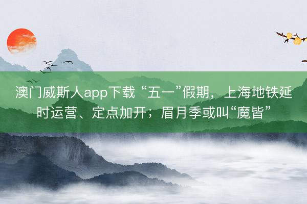 澳门威斯人app下载 “五一”假期，上海地铁延时运营、定点加开；眉月季或叫“魔皆”