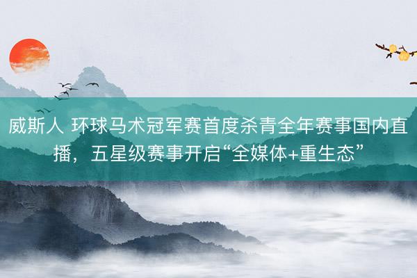 威斯人 环球马术冠军赛首度杀青全年赛事国内直播，五星级赛事开启“全媒体+重生态”