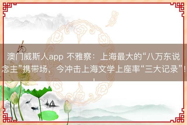 澳门威斯人app 不雅察：上海最大的“八万东说念主”携带场，今冲击上海文学上座率“三大记录”！