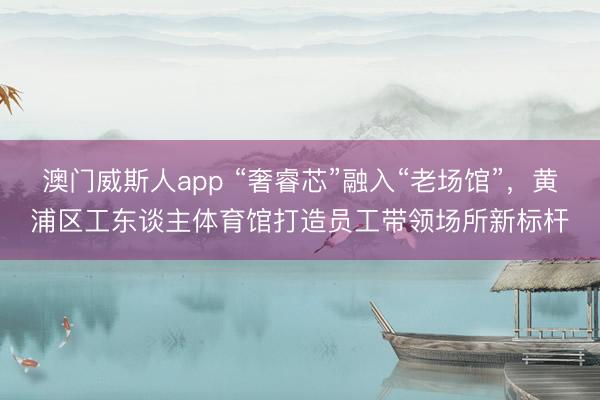 澳门威斯人app “奢睿芯”融入“老场馆”，黄浦区工东谈主体育馆打造员工带领场所新标杆
