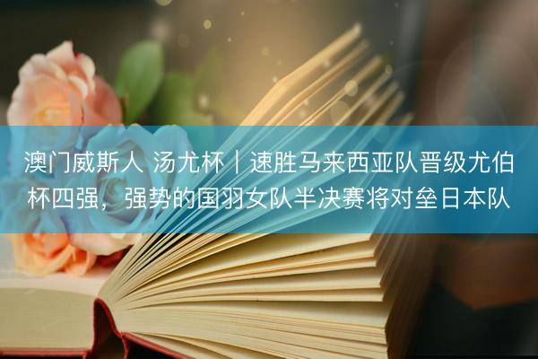 澳门威斯人 汤尤杯｜速胜马来西亚队晋级尤伯杯四强，强势的国羽女队半决赛将对垒日本队