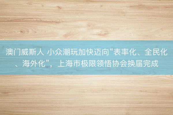 澳门威斯人 小众潮玩加快迈向“表率化、全民化、海外化”，上海市极限领悟协会换届完成
