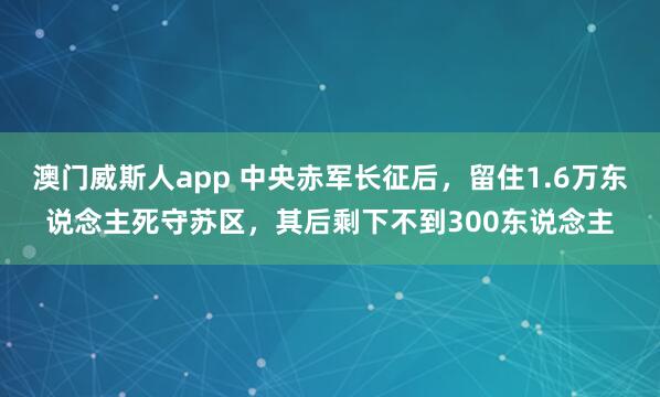 澳门威斯人app 中央赤军长征后,留住1.6万东说念主死守苏区,其后剩下不到300东说念主