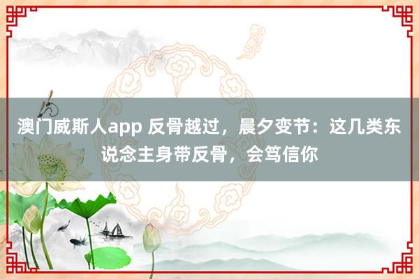 澳门威斯人app 反骨越过，晨夕变节：这几类东说念主身带反骨，会笃信你