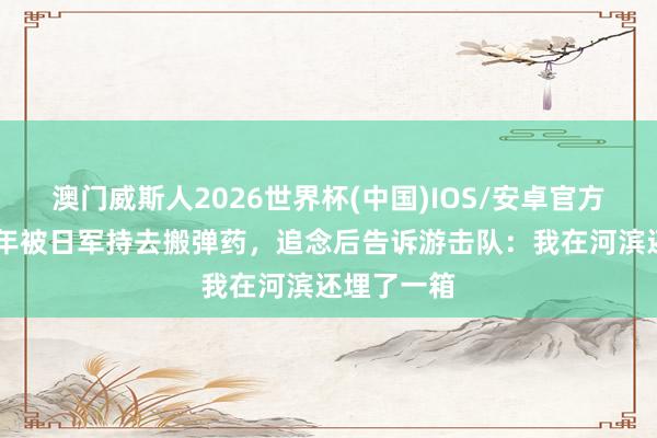 澳门威斯人2026世界杯(中国)IOS/安卓官方下载 一少年被日军持去搬弹药，追念后告诉游击队：我在河滨还埋了一箱