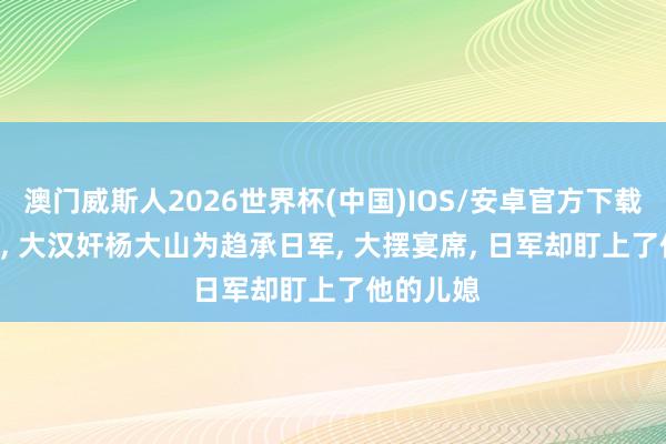 澳门威斯人2026世界杯(中国)IOS/安卓官方下载 1942年， 大汉奸杨大山为趋承日军， 大摆宴席， 日军却盯上了他的儿媳