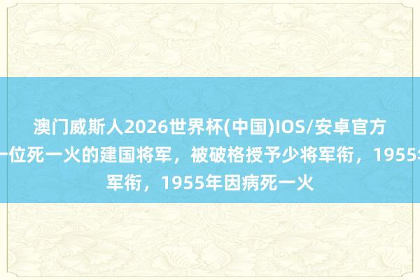 澳门威斯人2026世界杯(中国)IOS/安卓官方下载 他是第一位死一火的建国将军，被破格授予少将军衔，1955年因病死一火