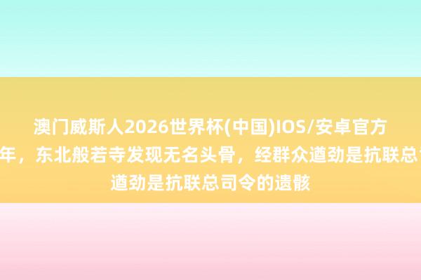 澳门威斯人2026世界杯(中国)IOS/安卓官方下载 2004年，东北般若寺发现无名头骨，经群众遒劲是抗联总司令的遗骸