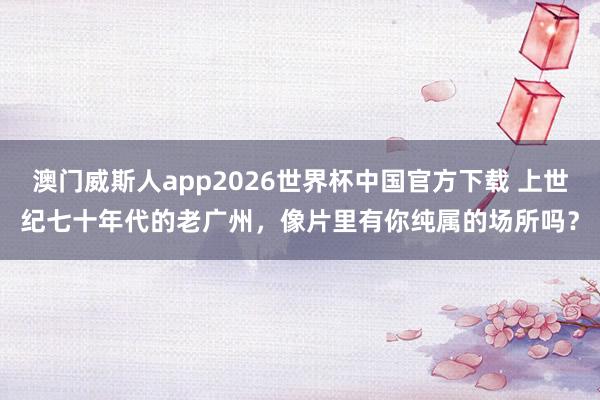 澳门威斯人app2026世界杯中国官方下载 上世纪七十年代的老广州，像片里有你纯属的场所吗？