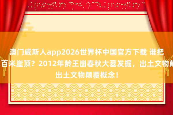 澳门威斯人app2026世界杯中国官方下载 谁把王陵建在百米崖顶？2012年龄王崮春秋大墓发掘，出土文物颠覆概念！