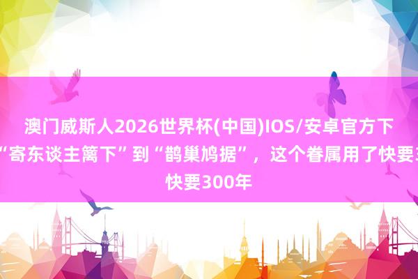 澳门威斯人2026世界杯(中国)IOS/安卓官方下载 从“寄东谈主篱下”到“鹊巢鸠据”,这个眷属用了快要300年