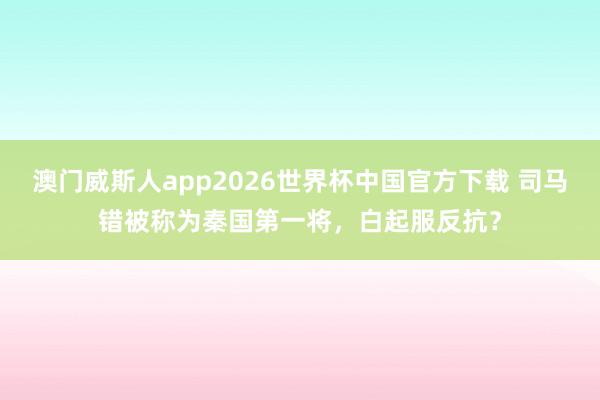 澳门威斯人app2026世界杯中国官方下载 司马错被称为秦国第一将,白起服反抗?