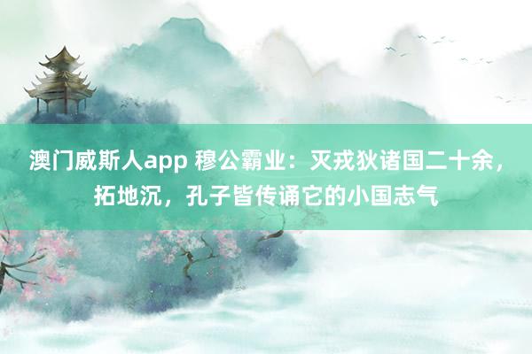 澳门威斯人app 穆公霸业:灭戎狄诸国二十余,拓地沉,孔子皆传诵它的小国志气