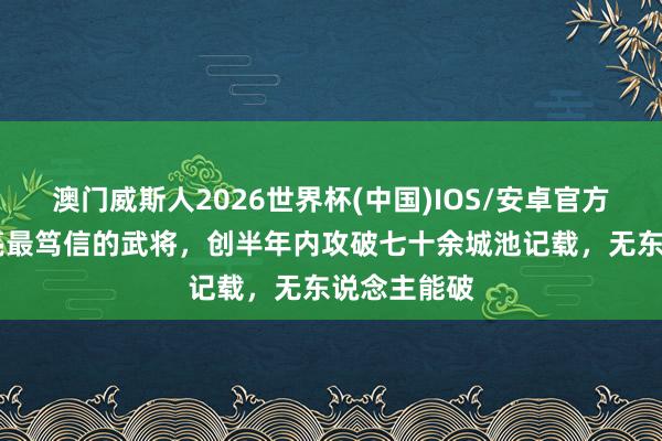 澳门威斯人2026世界杯(中国)IOS/安卓官方下载 诸葛亮最笃信的武将，创半年内攻破七十余城池记载，无东说念主能破