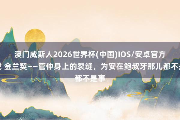 澳门威斯人2026世界杯(中国)IOS/安卓官方下载 金兰契——管仲身上的裂缝，为安在鲍叔牙那儿都不是事
