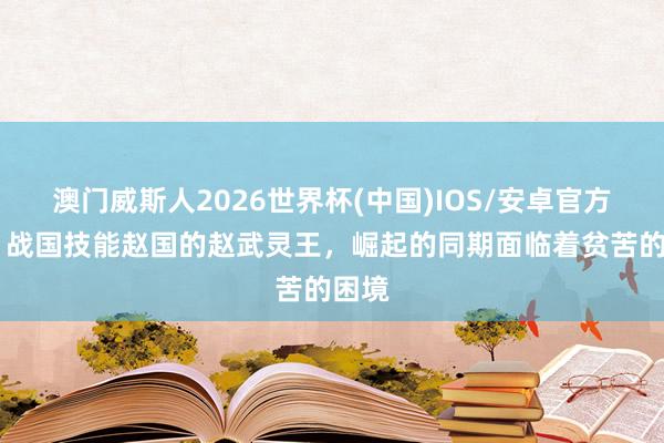 澳门威斯人2026世界杯(中国)IOS/安卓官方下载 战国技能赵国的赵武灵王,崛起的同期面临着贫苦的困境