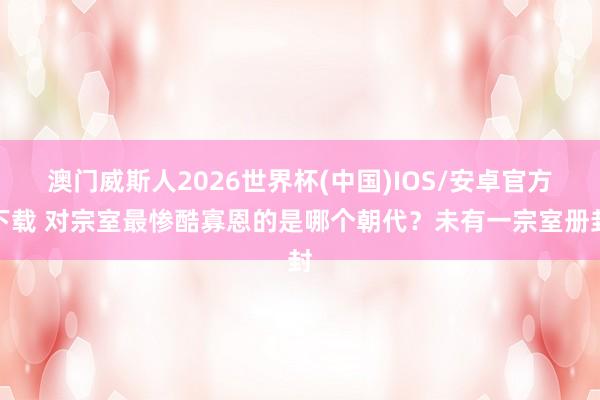 澳门威斯人2026世界杯(中国)IOS/安卓官方下载 对宗室最惨酷寡恩的是哪个朝代?未有一宗室册封