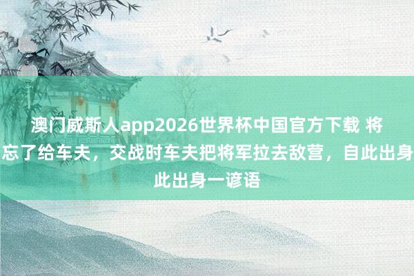 澳门威斯人app2026世界杯中国官方下载 将军分肉忘了给车夫，交战时车夫把将军拉去敌营，自此出身一谚语
