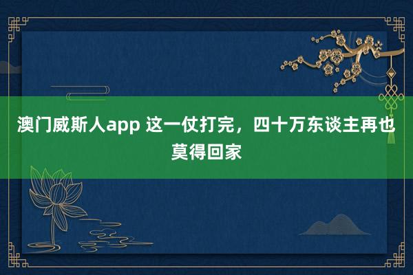 澳门威斯人app 这一仗打完，四十万东谈主再也莫得回家