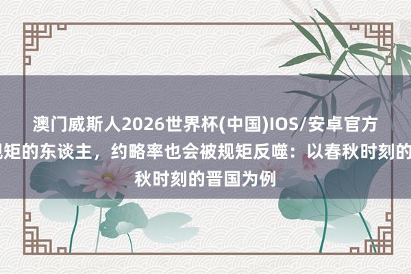 澳门威斯人2026世界杯(中国)IOS/安卓官方下载 坏规矩的东谈主，约略率也会被规矩反噬：以春秋时刻的晋国为例
