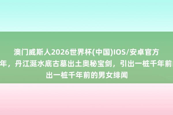 澳门威斯人2026世界杯(中国)IOS/安卓官方下载 1999年，丹江涎水底古墓出土奥秘宝剑，引出一桩千年前的男女绯闻
