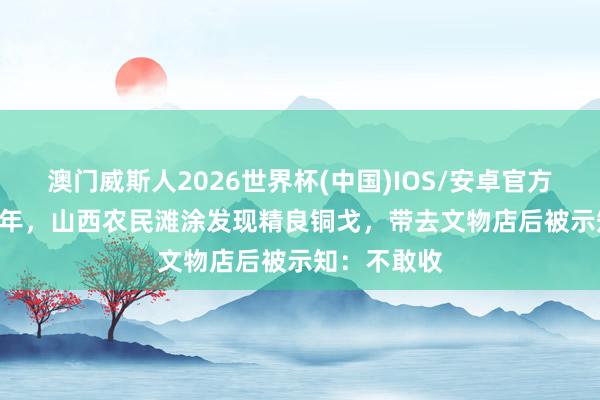 澳门威斯人2026世界杯(中国)IOS/安卓官方下载 1961年,山西农民滩涂发现精良铜戈,带去文物店后被示知:不敢收