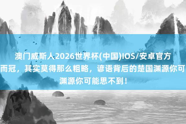 澳门威斯人2026世界杯(中国)IOS/安卓官方下载 沐猴而冠，其实莫得那么粗略，谚语背后的楚国渊源你可能思不到！