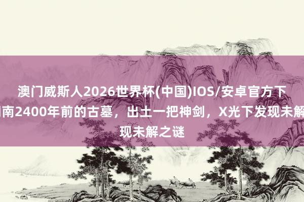 澳门威斯人2026世界杯(中国)IOS/安卓官方下载 湖南2400年前的古墓，出土一把神剑，X光下发现未解之谜