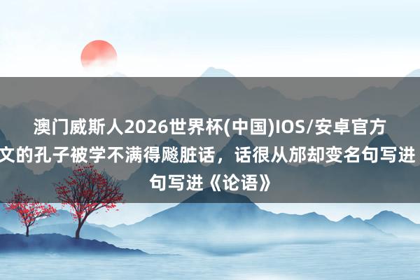 澳门威斯人2026世界杯(中国)IOS/安卓官方下载 斯文的孔子被学不满得飚脏话,话很从邡却变名句写进《论语》