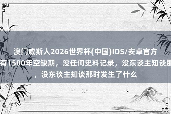 澳门威斯人2026世界杯(中国)IOS/安卓官方下载 我国古代有1500年空缺期,没任何史料记录,没东谈主知谈那时发生了什么