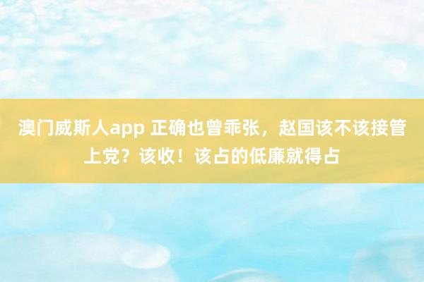 澳门威斯人app 正确也曾乖张,赵国该不该接管上党?该收!该占的低廉就得占