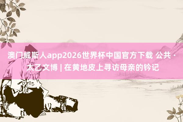 澳门威斯人app2026世界杯中国官方下载 公共 · 太乙文博 | 在黄地皮上寻访母亲的钤记