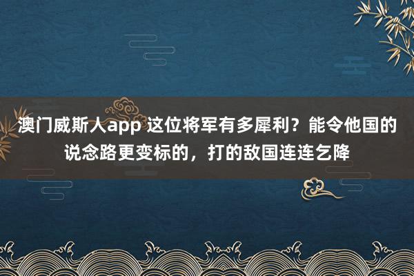 澳门威斯人app 这位将军有多犀利?能令他国的说念路更变标的,打的敌国连连乞降
