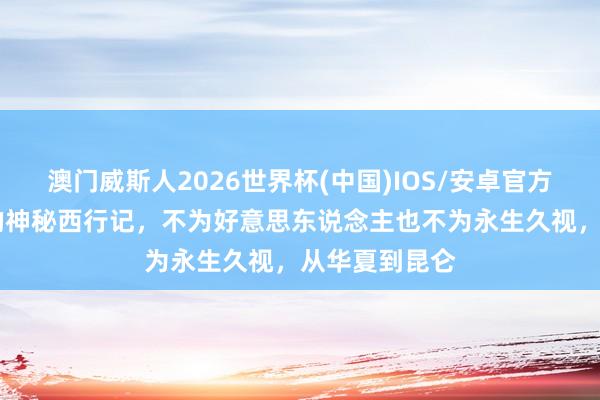澳门威斯人2026世界杯(中国)IOS/安卓官方下载 周穆王的神秘西行记,不为好意思东说念主也不为永生久视,从华夏到昆仑