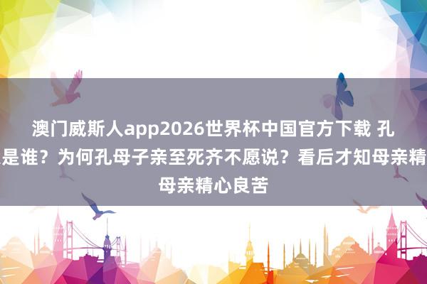 澳门威斯人app2026世界杯中国官方下载 孔子生父是谁?为何孔母子亲至死齐不愿说?看后才知母亲精心良苦