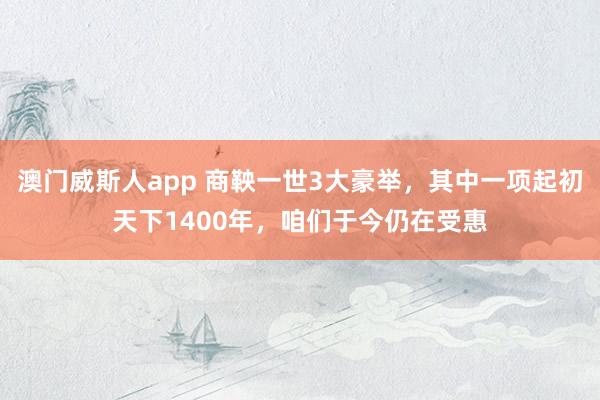 澳门威斯人app 商鞅一世3大豪举，其中一项起初天下1400年，咱们于今仍在受惠