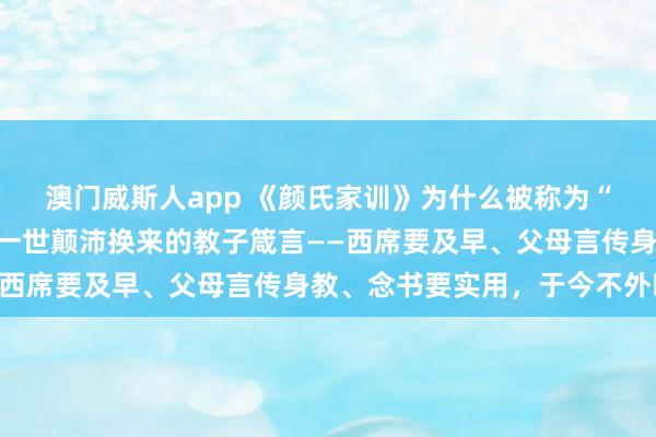 澳门威斯人app 《颜氏家训》为什么被称为“家训之祖”?颜之推用一世颠沛换来的教子箴言——西席要及早、父母言传身教、念书要实用,于今不外时