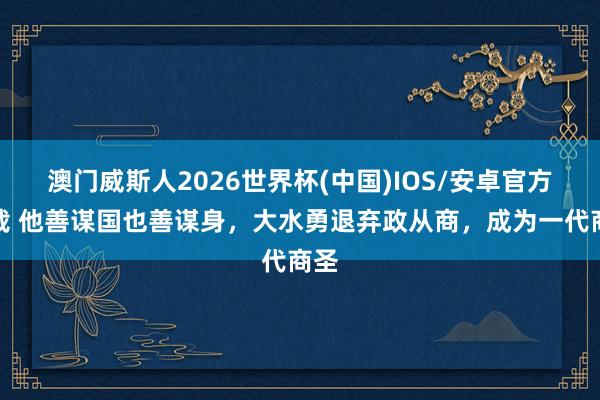 澳门威斯人2026世界杯(中国)IOS/安卓官方下载 他善谋国也善谋身，大水勇退弃政从商，成为一代商圣